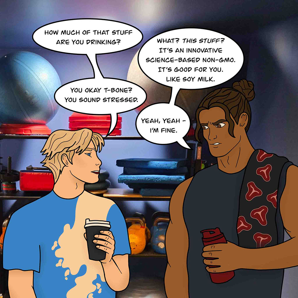 Image shows Soy Boy and T-Bone in the gym. Soy Boy says, "How much of that stuff are you drinking?" T-Bone replies, "What? This stuff? It's an innovative science-based non-gmo. It's good for you. Like soy milk." Soy Boy says, "You okay T-Bone? You sound stressed." T-Bone says, "Yeah, yeah - I'm fine."
