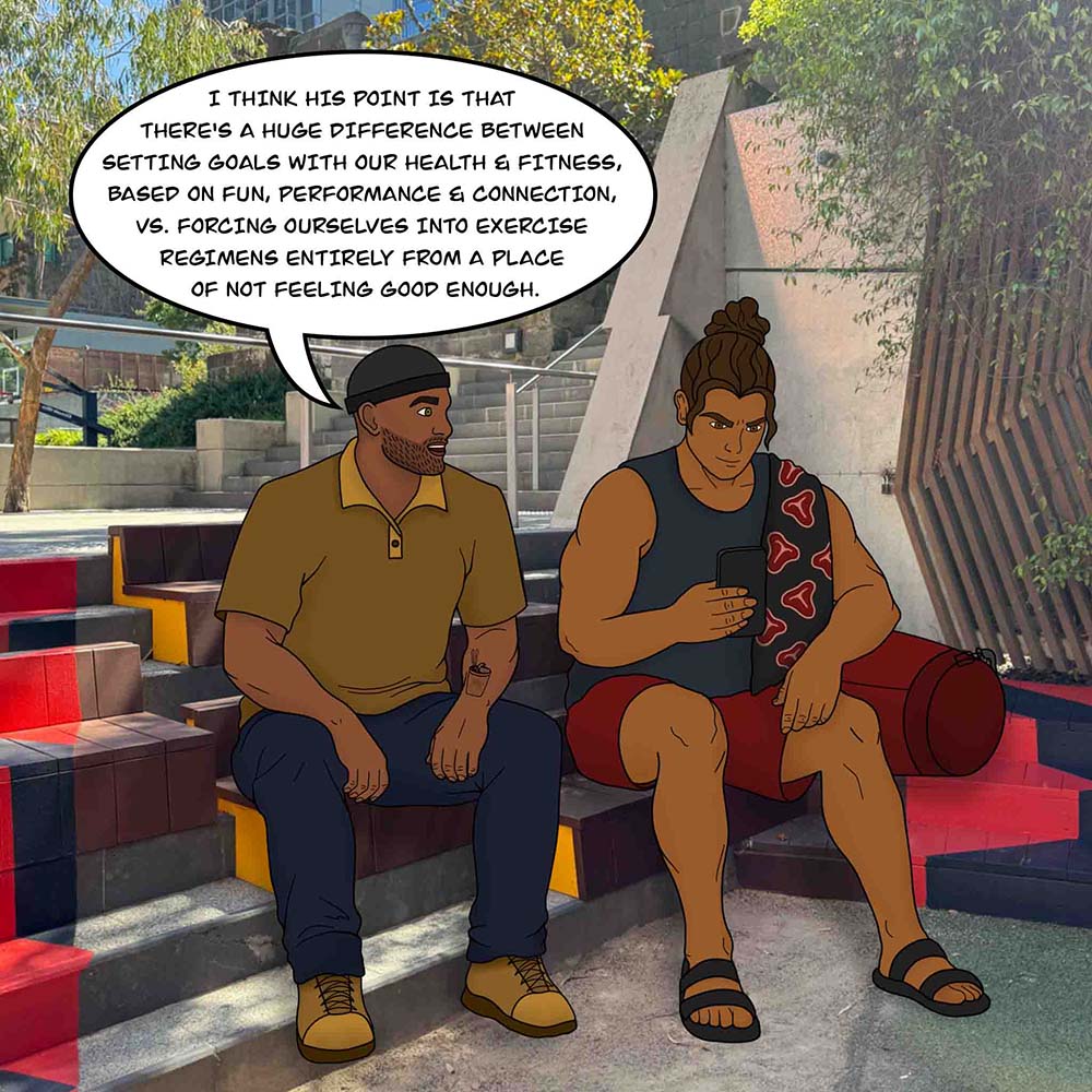 Image shows T-Bone and his friend sitting outside. T-Bone's friend says, "I think his point is that there's a huge difference between setting goals with our health and fitness, based on fun, performance and connection, vs. forcing ourselves into exercise regimens entirely from a place of not feeling good enough."