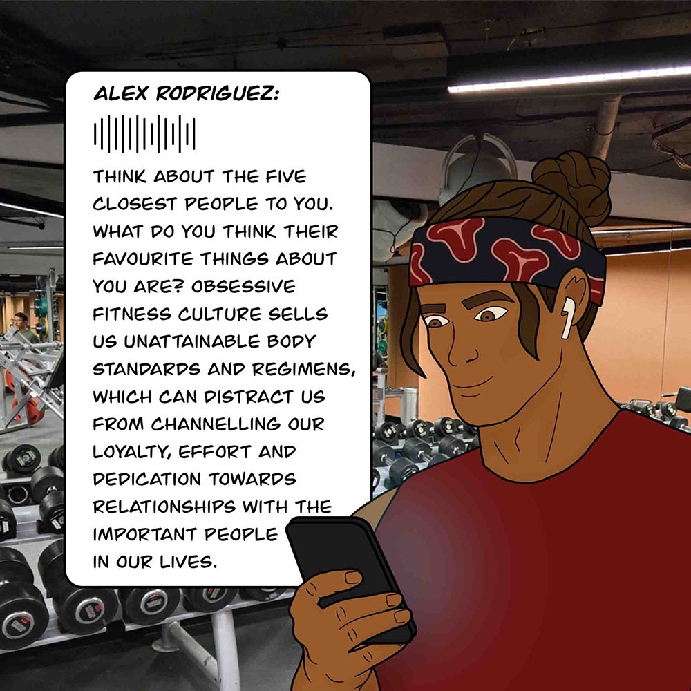 Image shows T-Bone at the gym looking at his phone. The phone is playing a Alex Rodriguez's podcast. It says, "Think about the five closest people to you. What do you think their favourite things about you are? Obsessive fitness culture sells us unattainable body standards and regimens, which can distract s from channelling our loyalty, effort and dedication towards relationships with the important people in our lives."